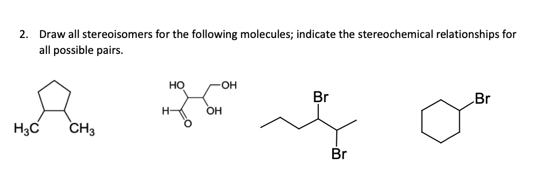 2. Draw all stereoisomers for the following molecules; indicate the stereochemical relationships for
all possible pairs.
но
HO-
Br
Br
H
OH
H3C
CH3
Br
