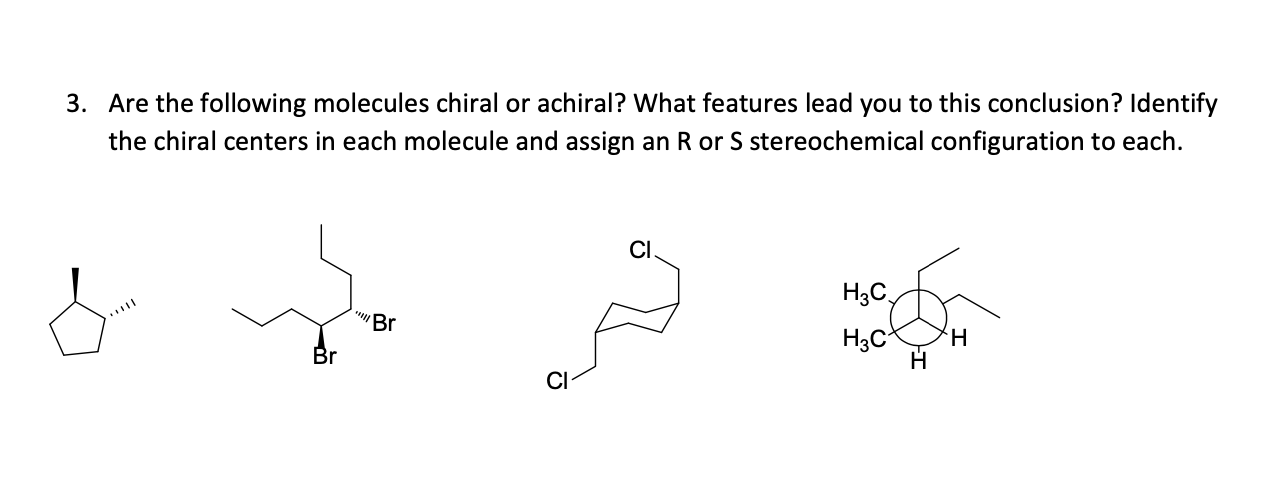 3. Are the following molecules chiral or achiral? What features lead you to this conclusion? Identify
the chiral centers in each molecule and assign an R or S stereochemical configuration to each.
CI
H3C,
Br
H3C
H.
CI
