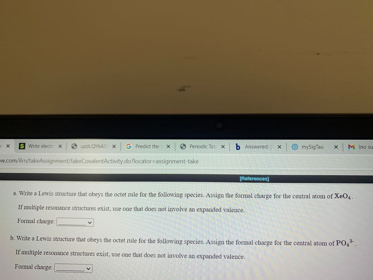 10 Periodic Tab X
|b Answered: [ x 0 mySigTau
x M
M (no su
Predict the t X
S Write electrC X uzdLQYhAS X G
w.com/ilrn/takeAssignment/takeCovalentActivity.do?locator=assignment-take
[References]
a. Write a Lewis structure that obeys the octet rule for the following species. Assign the formal charge for the central atom of XeO4.
If multiple resonance structures exist, use one that does not involve an expanded valence.
Formal charge:
3-
b. Write a Lewis structure that obeys the octet rule for the following species. Assign the formal charge for the central atom of PO4.
If multiple resonance structures exist, use one that does not involve an expanded valence.
Formal charge:
