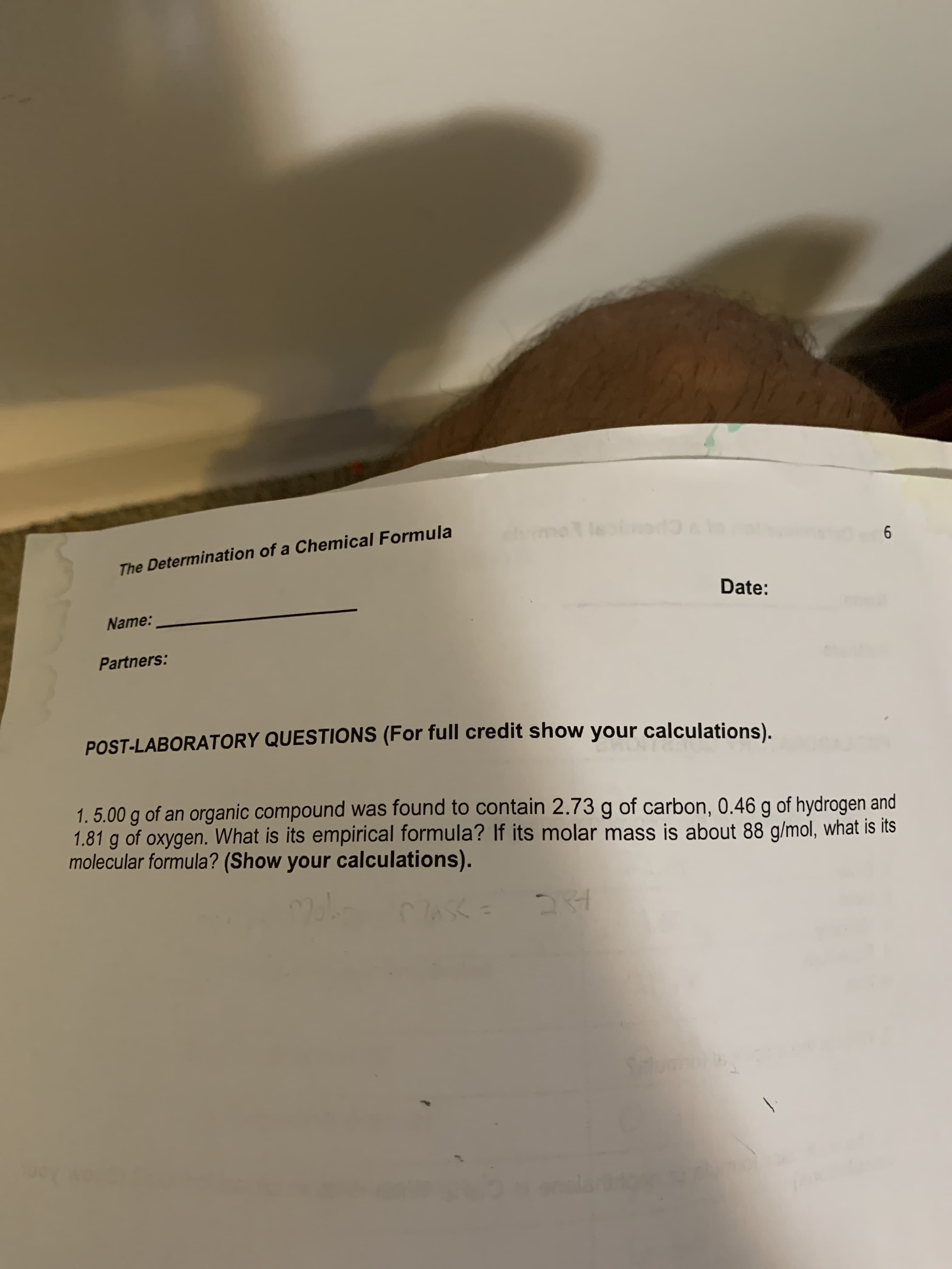 1. 5.00 g of an organic compound was found to contain 2.73 g of carbon, 0.46 g of hydrogen and
1.81 g of oxygen. What is its empirical formula? If its molar mass is about 88 g/mol, what is its
molecular formula? (Show your calculations).
