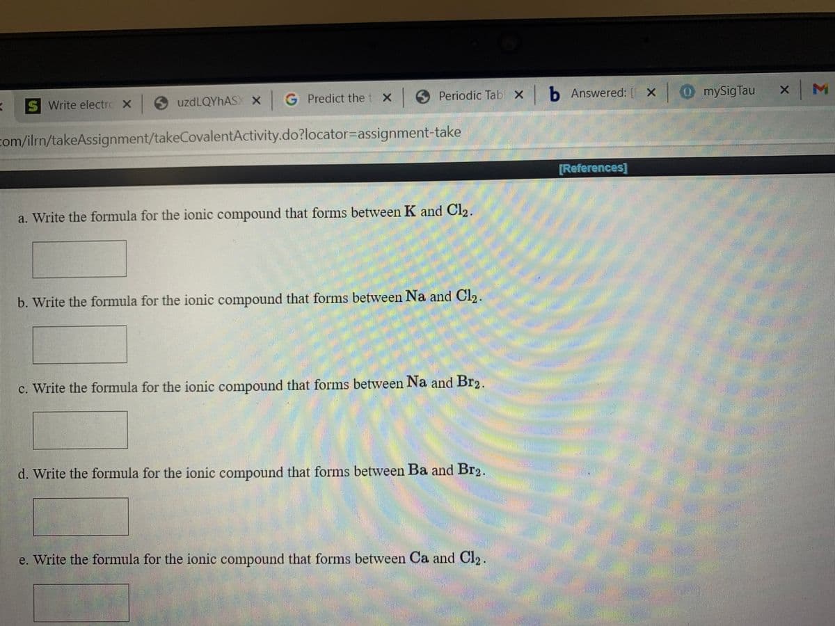O Periodic Tab x b Answered: [ X
OmySigTau
S Write electro X uzdLQYhAS X G Predict the t X
com/ilrn/takeAssignment/takeCovalentActivity.do?locator%3Dassignment-take
[References]
a. Write the formula for the ionic compound that forms between K and Cl2.
b. Write the formula for the ionic compound that forms between Na and Cl2.
c. Write the formula for the ionic compound that forms between Na and Br2.
d. Write the formula for the ionic compound that forms between Ba and Br2.
e. Write the formula for the ionic compound that forms between Ca and Cl2.
