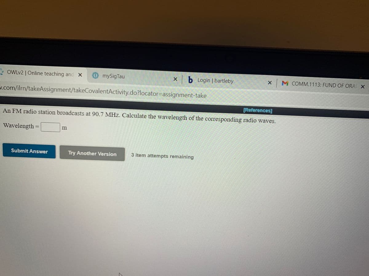 - OWLV2 | Online teaching and X
mySigTau
x b Login | bartleby
M COMM.1113: FUND OF ORA X
v.com/ilrn/takeAssignment/takeCovalentActivity.do?locator=Dassignment-take
[References]
An FM radio station broadcasts at 90.7 MHz. Calculate the wavelength of the corresponding radio waves.
Wavelength =
%3D
Submit Answer
Try Another Version
3 item attempts remaining
