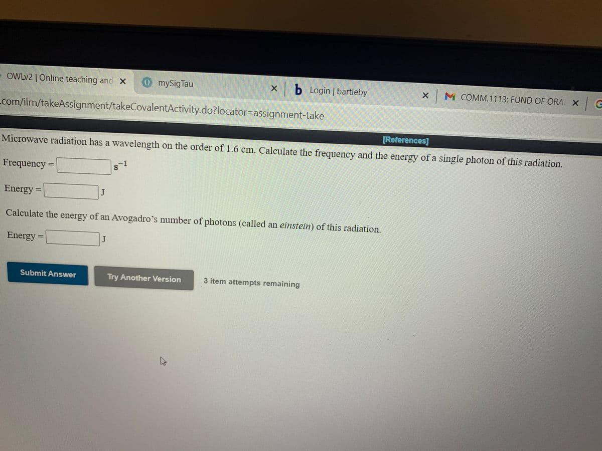 OWLV2 | Online teaching and X
O mySigTau
b Login | bartleby
XM COMM.1113: FUND OF ORA X
com/ilrn/takeAssignment/takeCovalentActivity.do?locator=assignment-take
[References]
Microwave radiation has a wavelength on the order of 1.6 cm. Calculate the frequency and the energy of a single photon of this radiation.
Frequency =
%3D
Energy =
%3D
Calculate the energy of an Avogadro's number of photons (called an einstein) of this radiation.
Energy =
%3D
Submit Answer
Try Another Version
3 item attempts remaining
