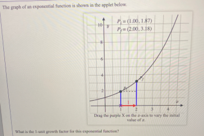 The graph of an exponential function is shown in the applet below.
P= (1.00, 1.87)
10
P,= (2.00, 3.18)
-2
Drag the purple X on the a-axis to vary the initial
value of a.
What is the 1-unit growth fictor for this exponential function
6.
