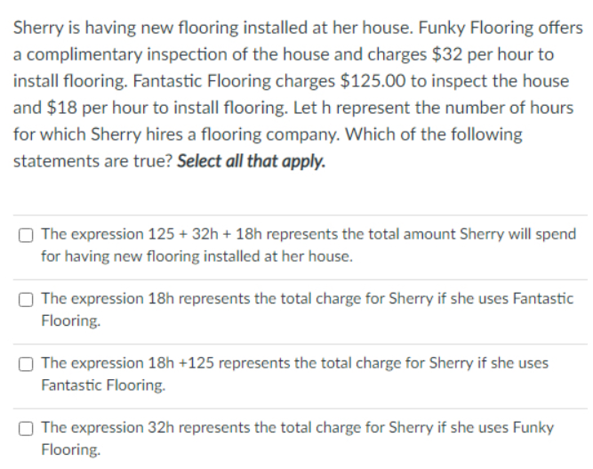 Sherry is having new flooring installed at her house. Funky Flooring offers
a complimentary inspection of the house and charges $32 per hour to
install flooring. Fantastic Flooring charges $125.00 to inspect the house
and $18 per hour to install flooring. Let h represent the number of hours
for which Sherry hires a flooring company. Which of the following
statements are true? Select all that apply.
The expression 125 + 32h + 18h represents the total amount Sherry will spend
for having new flooring installed at her house.
The expression 18h represents the total charge for Sherry if she uses Fantastic
Flooring.
O The expression 18h +125 represents the total charge for Sherry if she uses
Fantastic Flooring.
O The expression 32h represents the total charge for Sherry if she uses Funky
Flooring.
