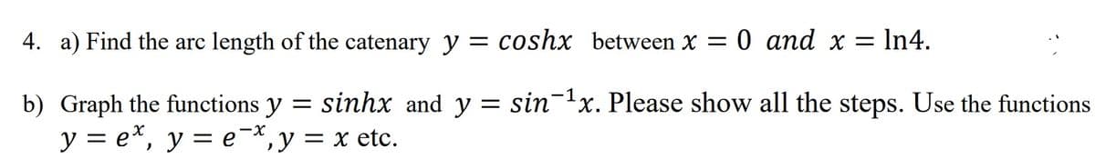 4. a) Find the arc length of the catenary y = coshx between X = 0 and x = In4.
b) Graph the functions y = sinhx and y = sin-1x. Please show all the steps. Use the functions
у 3е*, у —е *, у %3 х etc.
-x
