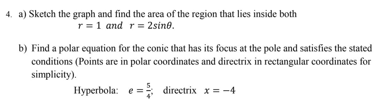 4. a) Sketch the graph and find the area of the region that lies inside both
r = 1 and r = 2sin0.
b) Find a polar equation for the conic that has its focus at the pole and satisfies the stated
conditions (Points are in polar coordinates and directrix in rectangular coordinates for
simplicity).
5
Hyperbola: e =; directrix x = -4
