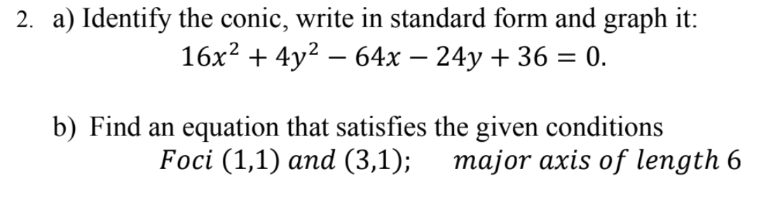 2. a) Identify the conic, write in standard form and graph it:
16x? + 4y2 – 64x – 24y + 36 = 0.
-
b) Find an equation that satisfies the given conditions
Foci (1,1) and (3,1);
major axis of length 6
