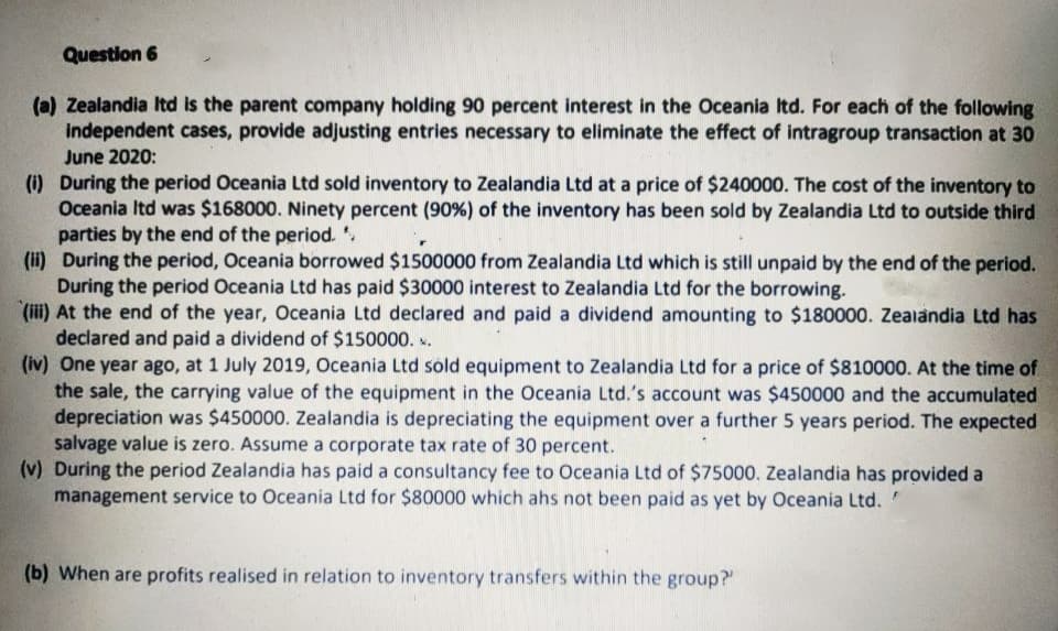 Question 6
(a) Zealandia Itd is the parent company holding 90 percent interest in the Oceania Itd. For each of the following
independent cases, provide adjusting entries necessary to eliminate the effect of intragroup transaction at 30
June 2020:
(i) During the period Oceania Ltd sold inventory to Zealandia Ltd at a price of $240000. The cost of the inventory to
Oceania Itd was $168000. Ninety percent (90%) of the inventory has been sold by Zealandia Ltd to outside third
parties by the end of the period. .
(ii) During the period, Oceania borrowed $1500000 from Zealandia Ltd which is still unpaid by the end of the period.
During the period Oceania Ltd has paid $30000 interest to Zealandia Ltd for the borrowing.
(iii) At the end of the year, Oceania Ltd declared and paid a dividend amounting to $180000. Zeaiandia Ltd has
declared and paid a dividend of $150000. .
(iv) One year ago, at 1 July 2019, Oceania Ltd sold equipment to Zealandia Ltd for a price of $810000. At the time of
the sale, the carrying value of the equipment in the Oceania Ltd.'s account was $450000 and the accumulated
depreciation was $450000. Zealandia is depreciating the equipment over a further 5 years period. The expected
salvage value is zero. Assume a corporate tax rate of 30 percent.
(v) During the period Zealandia has paid a consultancy fee to Oceania Ltd of $75000. Zealandia has provided a
management service to Oceania Ltd for $80000 which ahs not been paid as yet by Oceania Ltd."
(b) When are profits realised in relation to inventory transfers within the group?
