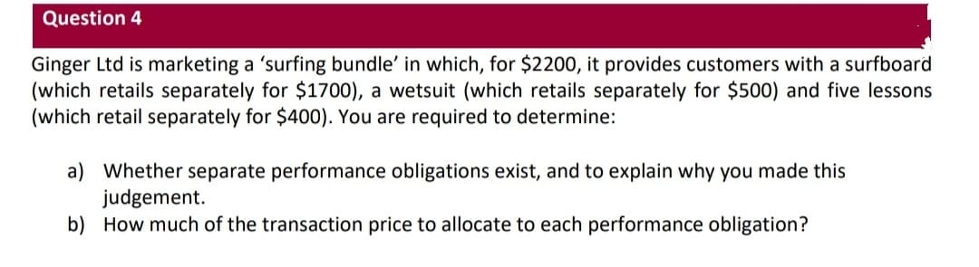 Question 4
Ginger Ltd is marketing a 'surfing bundle' in which, for $2200, it provides customers with a surfboard
(which retails separately for $1700), a wetsuit (which retails separately for $500) and five lessons
(which retail separately for $400). You are required to determine:
a) Whether separate performance obligations exist, and to explain why you made this
judgement.
b) How much of the transaction price to allocate to each performance obligation?
