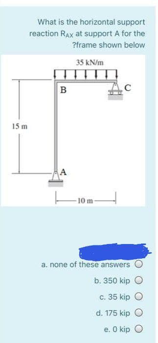 What is the horizontal support
reaction RAx at support A for the
?frame shown below
35 kN/m
B
15 m
A
-10 m-
a. none of these answers
b. 350 kip O
c. 35 kip O
d. 175 kip O
e. O kip O
