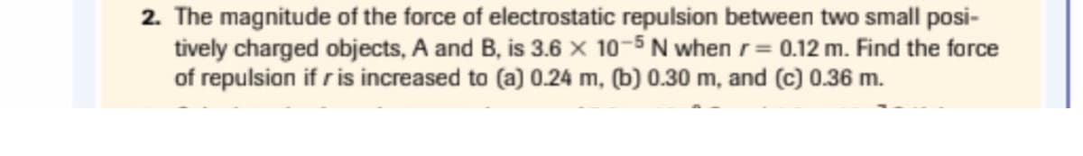 2. The magnitude of the force of electrostatic repulsion between two small posi-
tively charged objects, A and B, is 3.6 × 10-5 N when r= 0.12 m. Find the force
of repulsion if r is increased to (a) 0.24 m, (b) 0.30 m, and (c) 0.36 m.
