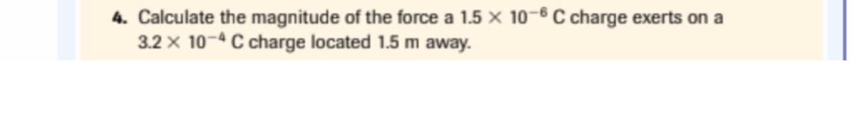 4. Calculate the magnitude of the force a 1.5 × 10-6 C charge exerts on a
3.2 x 10-4 C charge located 1.5 m away.
