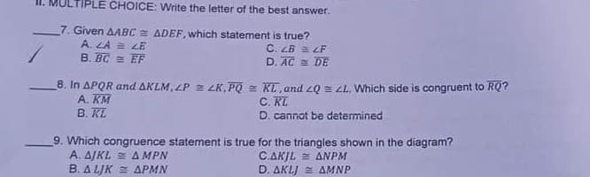 LTIPLE CHOICE: Write the letter of the best answer.
7. Given AABC E ADEF, which statement is true?
A. LA 2 LE
B. BC = EF
C. LB = LF
D. AC = DE
8. In APQR and AKLM, LP = LK, PQ = KL, and 2Q = zL. Which side is congruent to RQ?
A. KM
B. KL
C. RL
D. cannot be determined
9. Which congruence statement is true for the triangles shown in the diagram?
A. AJKL = AMPN
B. A LJK E APMN
C.AKJL = ANPM
D. AKLJ AMNP

