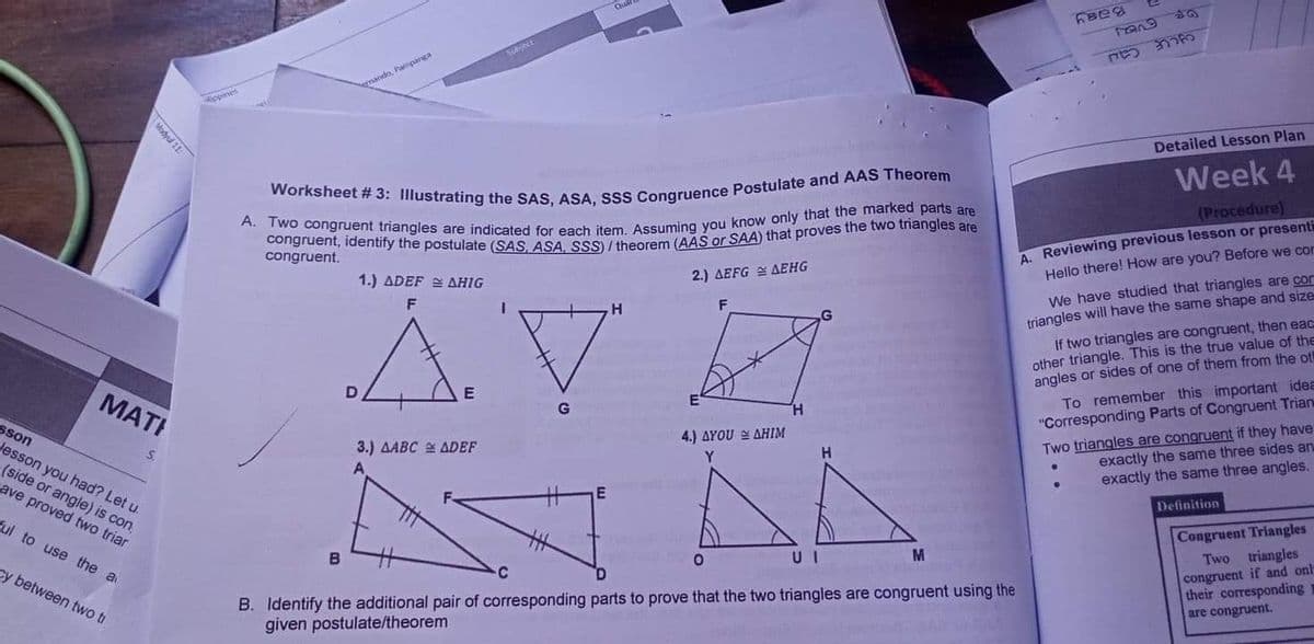 Baay
Subject
yCLE Cau
mando, Pampanga
ippines
Detailed Lesson Plan
Week 4
(Procedure)
A. Reviewing previous lesson or presenti
Hello there! How are you? Before we corn
congruent.
2.) AEFG E AEHG
We have studied that triangles are con
triangles will have the same shape and size
If two triangles are congruent, then eac
other triangle. This is the true value of the
angles or sides of one of them from the ot
To remember this important idea
"Corresponding Parts of Congruent Trian
1.) ADEF E AHIG
H.
F
МАT!
G
H.
Two triangles are congruent if they have
exactly the same three sides an
exactly the same three angles.
sson
4.) ΔΥOU ΔΗΜ
Jesson you had? Let u.
3.) AABC ADEF
H.
(side or angle) is con,
cave proved two triar
Definition
Ful to use the a
Congruent Triangles
Two triangles
congruent if and onl-
their corresponding
are congruent.
cy between two tr
B. Identify the additional pair of corresponding parts to prove that the two triangles are congruent using the
given postulate/theorem
D.
Modyul 11:
