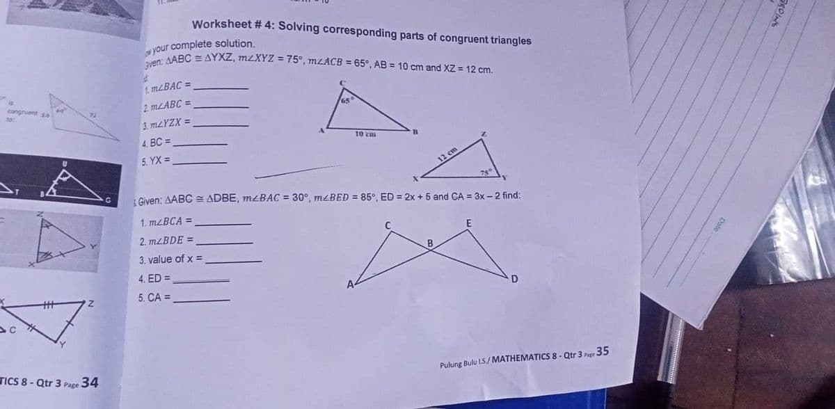 ven: AABC = AYXZ, M2XYZ = 75°, mLACB = 65°, AB = 10 cm and XZ = 12 cm.
Worksheet # 4: Solving corresponding parts of congruent triangles
your complete solution.
1. MLBAC =
is
congruent so
2 MLABC =
65
to:
3. MLYZX =
4. BC =
10 ca
5. YX =
12 cm
75
Given: AABC = ADBE, MŁBAC = 30°, M£BED = 85°, ED = 2x + 5 and CA = 3x – 2 find:
1. MLBCA =
2. MLBDE =
3. value of x =
B
4. ED =
%3
5. CA =
TICS 8 - Qtr 3 Page
34
Pulung Bulu L.S./ MATHEMATICS 8 - Qtr 3 Page 35
Date
