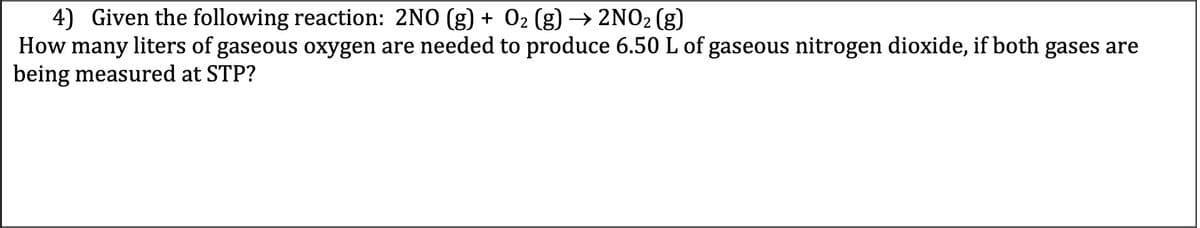 4) Given the following reaction: 2NO (g) + 02 (g) → 2NO2 (g)
How many liters of gaseous oxygen are needed to produce 6.50 L of gaseous nitrogen dioxide, if both gases are
being measured at STP?
