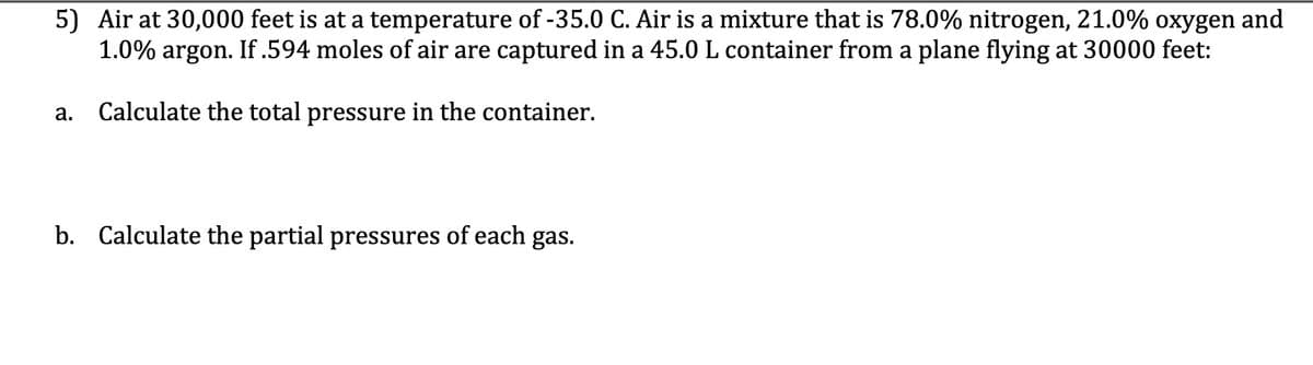 5) Air at 30,000 feet is at a temperature of -35.0 C. Air is a mixture that is 78.0% nitrogen, 21.0% oxygen and
1.0% argon. If.594 moles of air are captured in a 45.0 L container from a plane flying at 30000 feet:
а.
Calculate the total pressure in the container.
b. Calculate the partial pressures of each gas.
