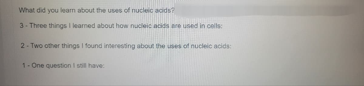 What did you learn about the uses of nucleic acids?
3- Three things I learned about how nucleic acids are used in cells:
2- Two other things I found interesting about the uses of nucleic acids:
1- One question I still have: