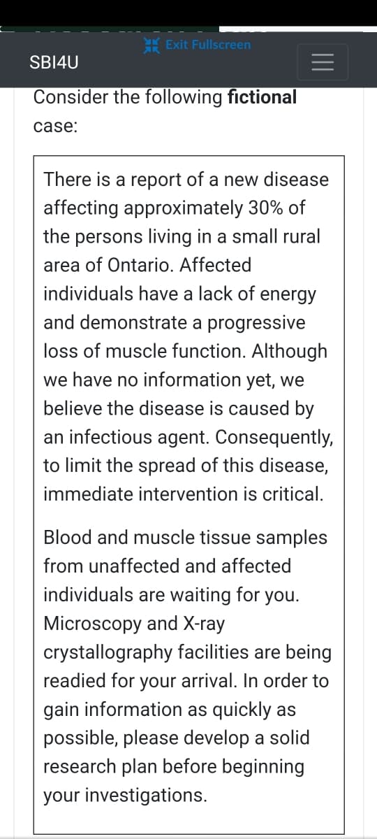 Exit Fullscreen
SBI4U
Consider the following fictional
case:
There is a report of a new disease
affecting approximately 30% of
the persons living in a small rural
area of Ontario. Affected
individuals have a lack of energy
and demonstrate a progressive
loss of muscle function. Although
we have no information yet, we
believe the disease is caused by
an infectious agent. Consequently,
to limit the spread of this disease,
immediate intervention is critical.
Blood and muscle tissue samples
from unaffected and affected
individuals are waiting for you.
Microscopy and X-ray
crystallography facilities are being
readied for your arrival. In order to
gain information as quickly as
possible, please develop a solid
research plan before beginning
your investigations.
||||