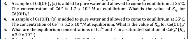 3. A sample of Cd (OH)₂ (s) is added to pure water and allowed to come to equilibrium at 25°C.
The concentration of Cd²+ is 1.7 x 105 M at equilibrium. What is the value of Ksp for
Cd(OH)₂?
4. A sample of Ce(OH); (s) is added to pure water and allowed to come to equilibrium at 25°C.
The concentration of Ce³+ is 5.2 x 10° M at equilibrium. What is the value of Ksp for Ce(OH)3?
What are the equilibrium concentrations of Ca²* and F in a saturated solution of CaF₂? (Ksp
= 3.9 x 10¹¹¹)
5.