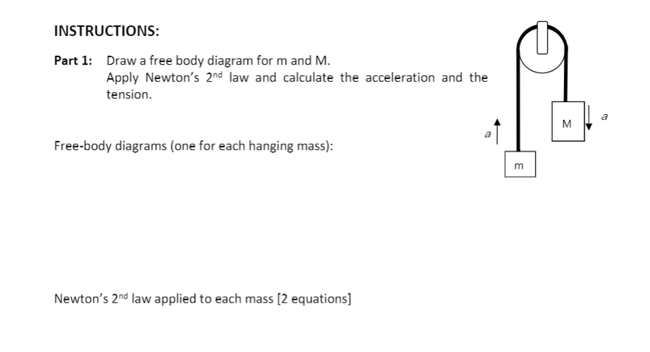 INSTRUCTIONS:
Part 1: Draw a free body diagram for m and M.
Apply Newton's 2nd law and calculate the acceleration and the
tension.
a
M
a
Free-body diagrams (one for each hanging mass):
m
Newton's 2nd law applied to each mass [2 equations]
