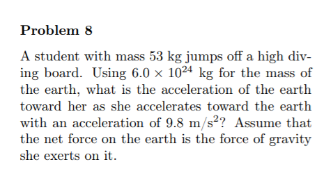 Problem 8
A student with mass 53 kg jumps off a high div-
ing board. Using 6.0 × 10²4 kg for the mass of
the earth, what is the acceleration of the earth
toward her as she accelerates toward the earth
with an acceleration of 9.8 m/s²? Assume that
the net force on the earth is the force of gravity
she exerts on it.
