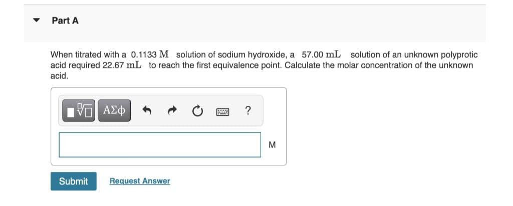Part A
When titrated with a 0.1133 M solution of sodium hydroxide, a 57.00 mL solution of an unknown polyprotic
acid required 22.67 mL to reach the first equivalence point. Calculate the molar concentration of the unknown
acid.
M
Submit
Request Answer
