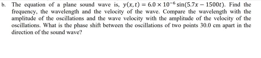 b. The equation of a plane sound wave is, y(x, t) = 6.0 × 10-6 sin(5.7x – 1500t). Find the
frequency, the wavelength and the velocity of the wave. Compare the wavelength with the
amplitude of the oscillations and the wave velocity with the amplitude of the velocity of the
oscillations. What is the phase shift between the oscillations of two points 30.0 cm apart in the
direction of the sound wave?
