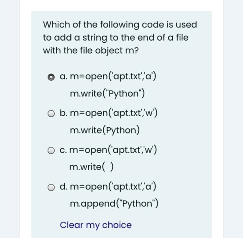 Which of the following code is used
to add a string to the end of a file
with the file object m?
o a. m=open('apt.txt','a')
m.write("Python")
O b. m=open('apt.txt,w')
m.write(Python)
O c.m=open('apt.txt, w)
m.write( )
o d. m=open('apt.txt',"a')
m.append("Python")
Clear my choice

