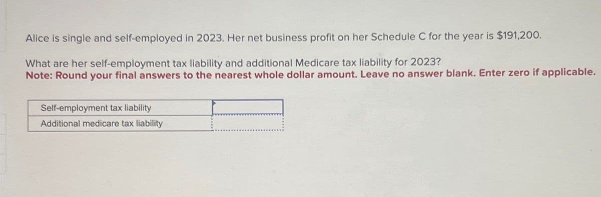 Alice is single and self-employed in 2023. Her net business profit on her Schedule C for the year is $191,200.
What are her self-employment tax liability and additional Medicare tax liability for 2023?
Note: Round your final answers to the nearest whole dollar amount. Leave no answer blank. Enter zero if applicable.
Self-employment tax liability
Additional medicare tax liability