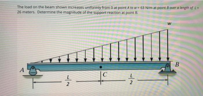 The load on the beam shown increases uniformly from 0 at point A to w = 63 N/m at point B over a length of L=
26 meters. Determine the magnitude of the support reaction at point B.
C

