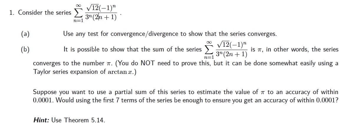 V12(-1)"
37 (2n + 1)
1. Consider the series
n=1
(a)
Use any test for convergence/divergence to show that the series converges.
V12(-1)"
3" (2n + 1)
(You do NOT need to prove this, but it can be done somewhat easily using a
(b)
It is possible to show that the sum of the series
is T, in other words, the series
n=1
converges to the number a.
Taylor series expansion of arctan x.)
Suppose you want to use a partial sum of this series to estimate the value of 7 to an accuracy of within
0.0001. Would using the first 7 terms of the series be enough to ensure you get an accuracy of within 0.0001?
Hint: Use Theorem 5.14.
