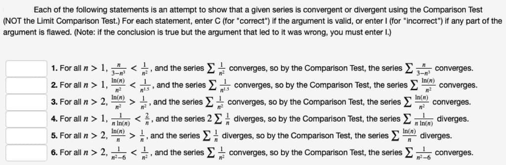 Each of the following statements is an attempt to show that a given series is convergent or divergent using the Comparison Test
(NOT the Limit Comparison Test.) For each statement, enter C (for "correct") if the argument is valid, or enter I (for "incorrect") if any part of the
argument is flawed. (Note: if the conclusion is true but the argument that led to it was wrong, you must enter I.)
1. For all n > 1,
く
3-n
n2
5, and the series E converges, so by the Comparison Test, the series E
converges.
3-n
In(n)
In(n)
2. For all n > 1,
く
is , and the series converges, so by the Comparison Test, the series
converges.
n2
In(n)
converges.
In(n)
3. For all n > 2,
and the series E converges, so by the Comparison Test, the series E
n
1
4. For all n > 1,
, and the series 2 E diverges, so by the Comparison Test, the series E
diverges.
n In(n)
In(n)
5. For all n > 2,
n In(n)
In(n)
diverges.
, and the series
E diverges, so by the Comparison Test, the series
n
6. For all n > 2, -
n2-6
, and the seriesE converges, so by the Comparison Test, the series
converges.
A V
