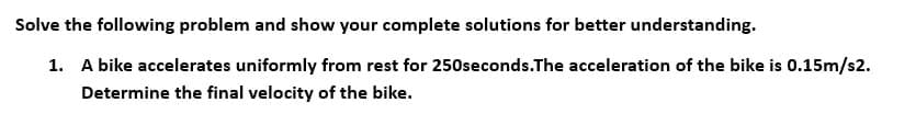 Solve the following problem and show your complete solutions for better understanding.
1. A bike accelerates uniformly from rest for 250seconds.The acceleration of the bike is 0.15m/s2.
Determine the final velocity of the bike.