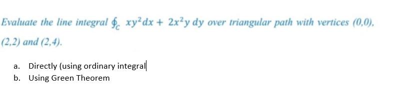 Evaluate the line integral §. xy²dx + 2x²y dy over triangular path with vertices (0,0),
(2,2) and (2,4).
a. Directly (using ordinary integral
b. Using Green Theorem
