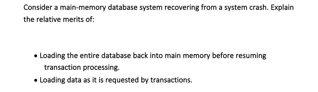 Consider a main-memory database system recovering from a system crash. Explain
the relative merits of:
• Loading the entire database back into main memory before resuming
transaction processing.
• Loading data as it is requested by transactions.