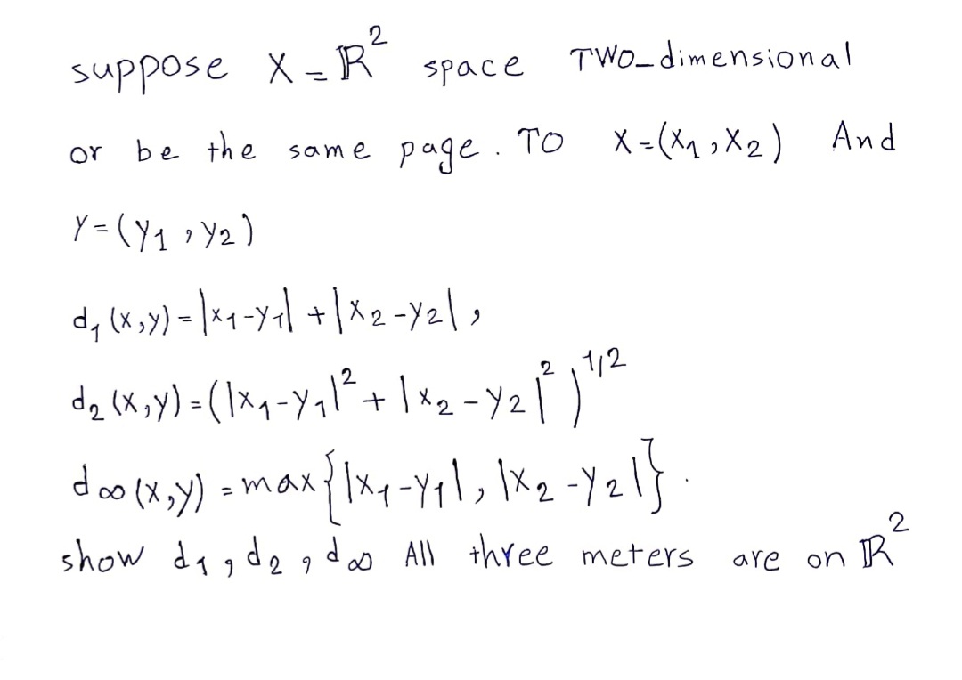 suppose X = R
space
TWO_dimensional
be the same page. To X = (x1 ,X2) And
or
Y = (Y1 >Y2)
d, lx >x) - ]*q-yal +|x 2 -Y2l,
1/2
dz (X,y) = (1xq-Yql²+
2.
= max? xq-Yqx2 -Y2
show dagde gdas All three meters
2
2 9
are on K
