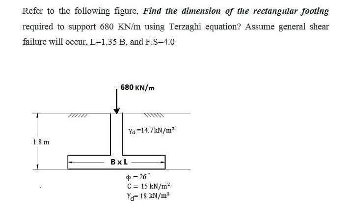 Refer to the following figure, Find the dimension of the rectangular footing
required to support 680 KN/m using Terzaghi equation? Assume general shear
failure will occur, L=1.35 B, and F.S=4.0
680 KN/m
//////
Ya =14.7kN/m?
1.8 m
BxL
0 = 26°
C = 15 kN/m?
Ya= 18 kN/m?
