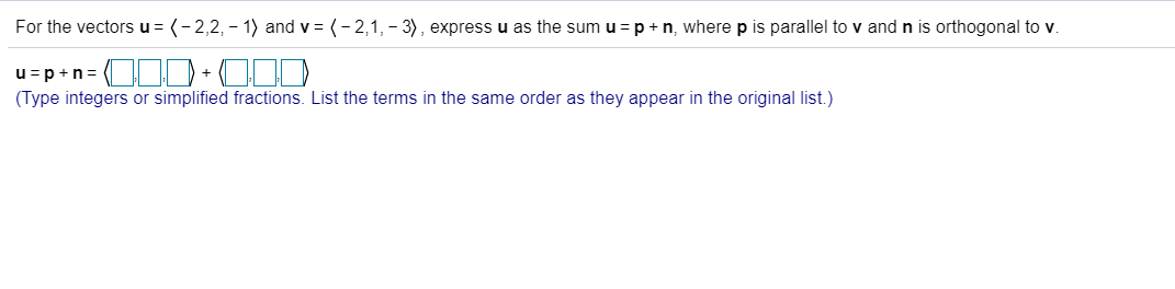 For the vectors u = (-2,2, -1) and v
(-2,1, 3), expressu as the sum u =p n, where p is parallel to v and n is orthogonal to v.
u pn
+
(Type integers or simplified fractions. List the terms in the same order as they appear in the original list.)
