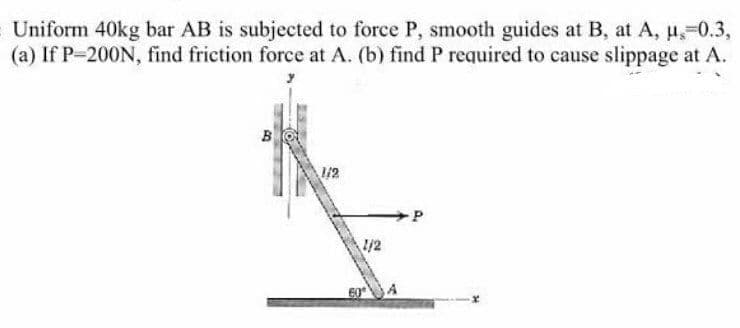 Uniform 40kg bar AB is subjected to force P, smooth guides at B, at A, u,-0.3,
(a) If P-200N, find friction force at A. (b) find P required to cause slippage at A.
B
12
1/2
60
