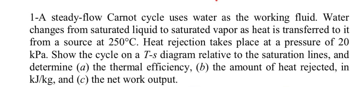 1-A steady-flow Carnot cycle uses water as the working fluid. Water
changes from saturated liquid to saturated vapor as heat is transferred to it
from a source at 250°C. Heat rejection takes place at a pressure of 20
kPa. Show the cycle on a T-s diagram relative to the saturation lines, and
determine (a) the thermal efficiency, (b) the amount of heat rejected, in
kJ/kg, and (c) the net work output.
