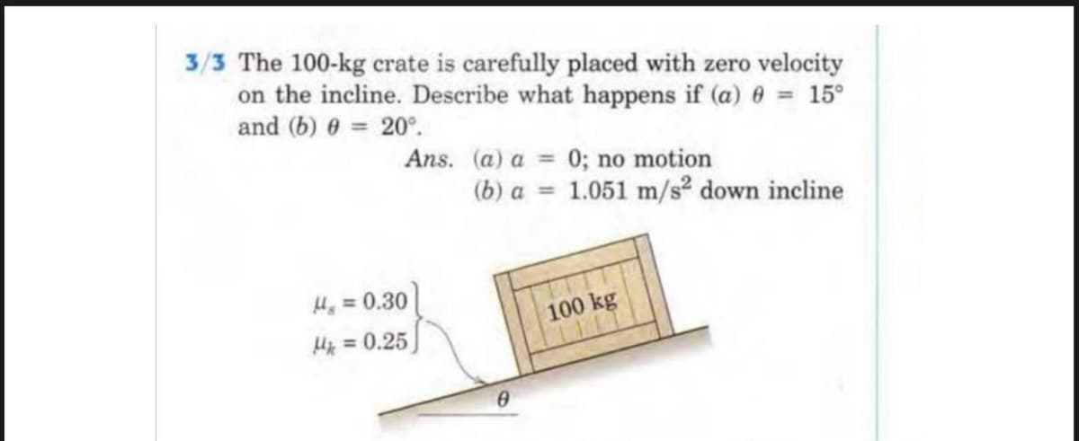 3/3 The 100-kg crate is carefully placed with zero velocity
on the incline. Describe what happens if (a) 0 = 15⁰
and (b) 0 = 20°.
Ans. (a) a = 0; no motion
(b) a = 1.051 m/s² down incline
Hg = 0.30
100 kg
Mk
= 0.25
0