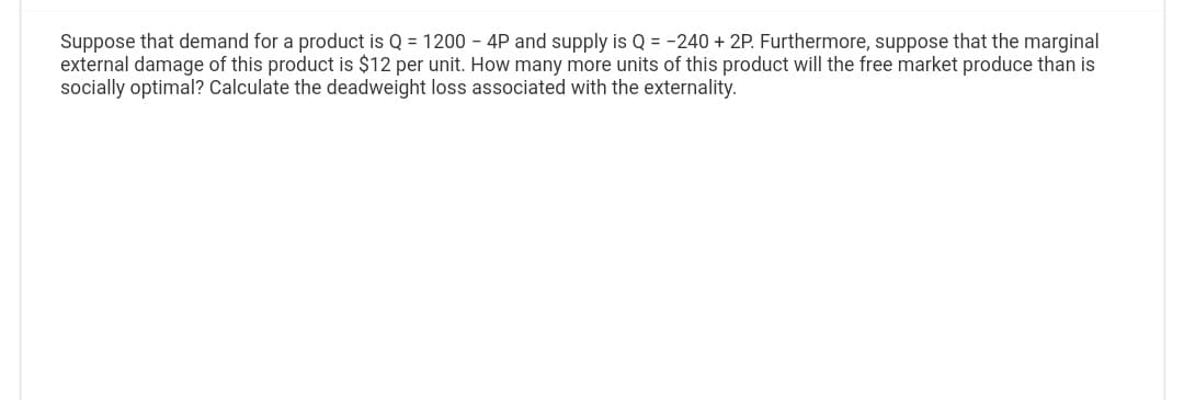Suppose that demand for a product is Q = 1200 - 4P and supply is Q = -240 +2P. Furthermore, suppose that the marginal
external damage of this product is $12 per unit. How many more units of this product will the free market produce than is
socially optimal? Calculate the deadweight loss associated with the externality.