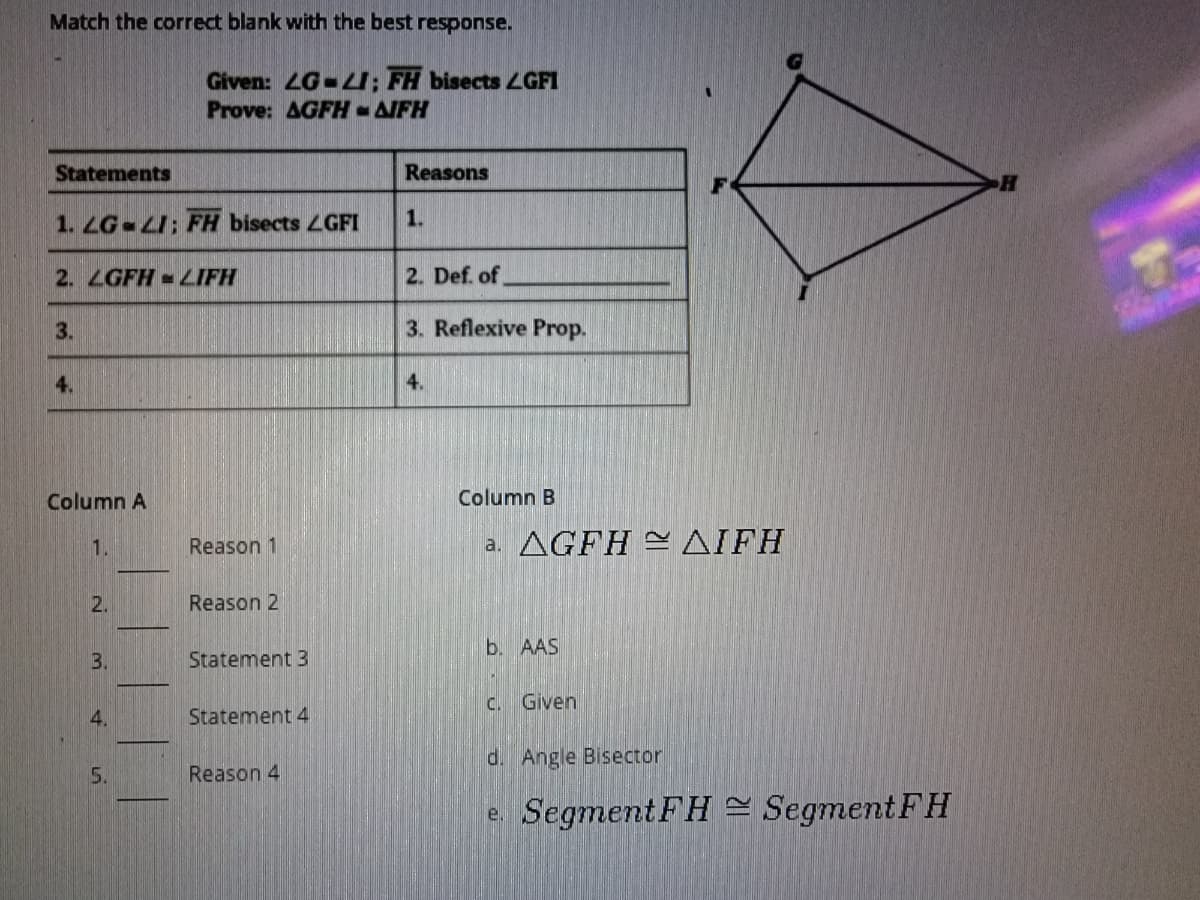 Match the correct blank with the best response.
Given: LG-LI; FH bisects LGFI
Prove: AGFH-IFH
Statements
Reasons
1. LG LI: FH bisects LGFI
1.
2. LGFH -LIFH
2. Def. of
3.
3. Reflexive Prop.
4.
4.
Column A
Column B
Reason 1
a. AGFH AIFH
1.
2.
Reason 2
b. AAS
3.
Statement 3
C. Given
4.
Statement 4
d. Angle Bisector
5.
Reason 4
e. Segment FH = Segment FH
