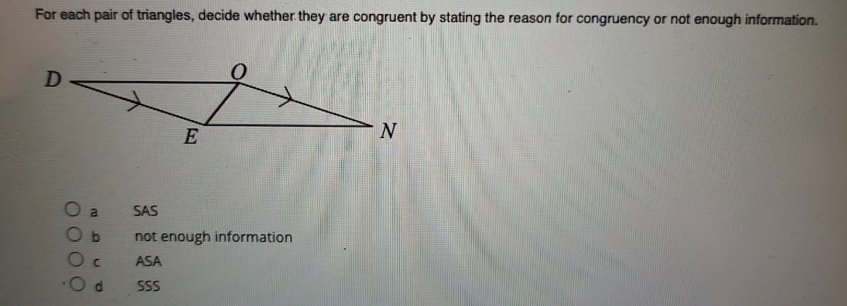 For each pair of triangles, decide whether they are congruent by stating the reason for congruency or not enough information.
D
E
SAS
not enough information
ASA
d.
SSS
