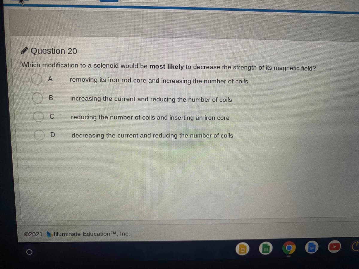 Question 20
Which modification to a solenoid would be most likely to decrease the strength of its magnetic field?
A
removing its iron rod core and increasing the number of coils
increasing the current and reducing the number of coils
C.
reducing the number of coils and inserting an iron core
D
decreasing the current and reducing the number of coils
©2021
Illuminate Education TM, Inc.
