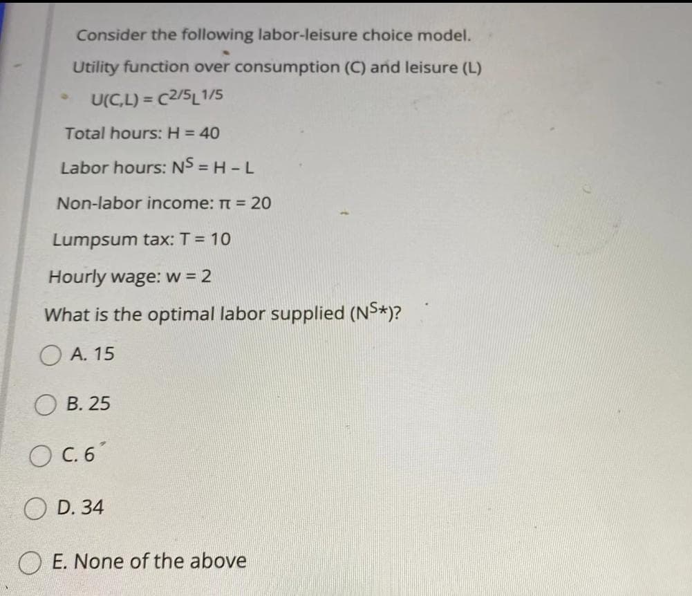 Consider the following labor-leisure choice model.
Utility function over consumption (C) and leisure (L)
U(C,L) = C2/5L1/5
%3!
Total hours: H = 40
Labor hours: NS = H -L
Non-labor income: Tt = 20
Lumpsum tax: T = 10
Hourly wage: w = 2
What is the optimal labor supplied (NS*)?
O A. 15
В. 25
O C. 6
D. 34
O E. None of the above
