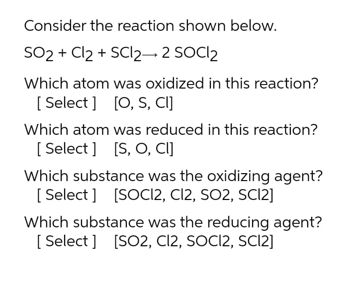 Consider the reaction shown below.
SO2 + Cl2 + SCI2– 2 SOCI2
Which atom was oxidized in this reaction?
[ Select ]
[0, S, CI]
Which atom was reduced in this reaction?
[ Select ] [S, O, CI]
Which substance was the oxidizing agent?
[ Select ] [SOC12, C12, SO2, SCI2]
Which substance was the reducing agent?
[ Select ] [SO2, Cl2, SOCI2, SCI2]
