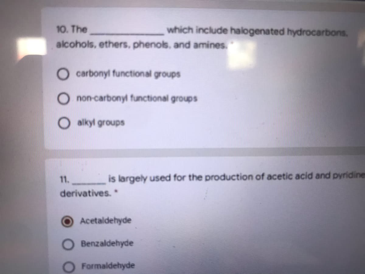 which include halogenated hydrocarbons.
10. The
alcohols, ethers, phenols. and amines.
O carbonyl functional groups
O non-carbonyl functional groups
O alkyl groups
11.
is largely used for the production of acetic acid and pyridines
derivatives.
Acetaldehyde
Benzaldehyde
Formaldehyde
